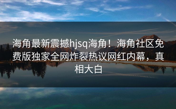 海角最新震撼hjsq海角！海角社区免费版独家全网炸裂热议网红内幕，真相大白