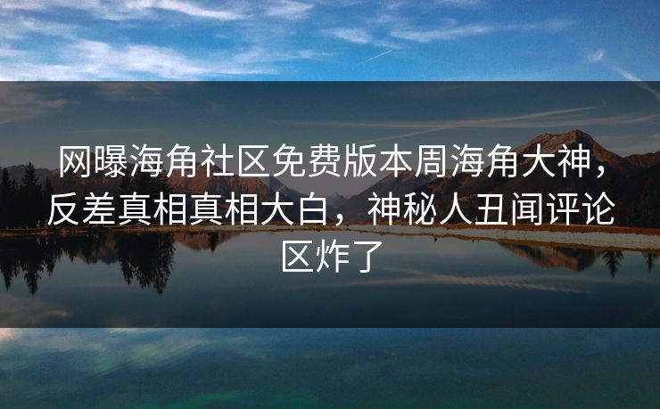 网曝海角社区免费版本周海角大神，反差真相真相大白，神秘人丑闻评论区炸了