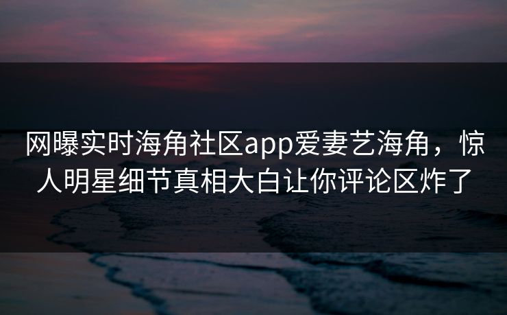 网曝实时海角社区app爱妻艺海角，惊人明星细节真相大白让你评论区炸了