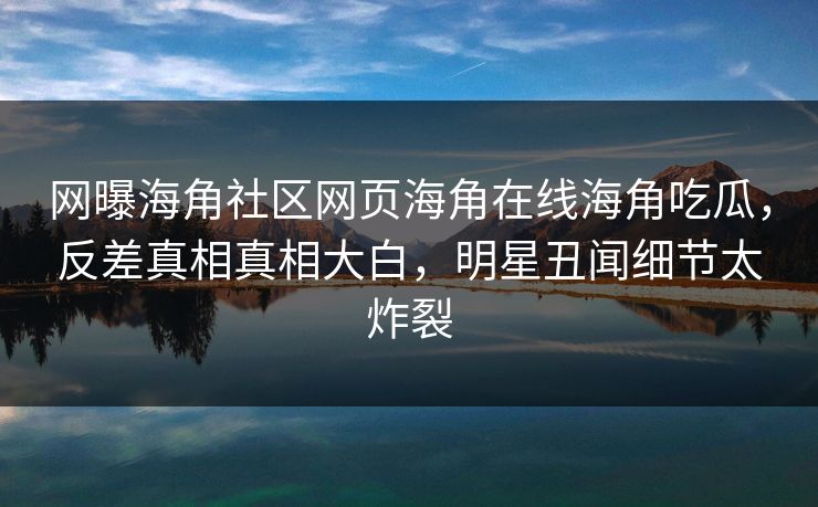 网曝海角社区网页海角在线海角吃瓜，反差真相真相大白，明星丑闻细节太炸裂