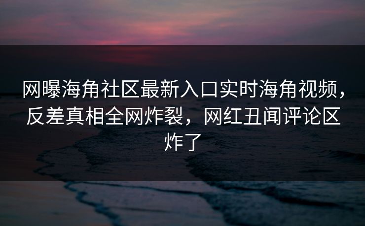 网曝海角社区最新入口实时海角视频，反差真相全网炸裂，网红丑闻评论区炸了