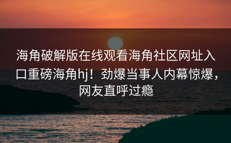 海角破解版在线观看海角社区网址入口重磅海角hj！劲爆当事人内幕惊爆，网友直呼过瘾