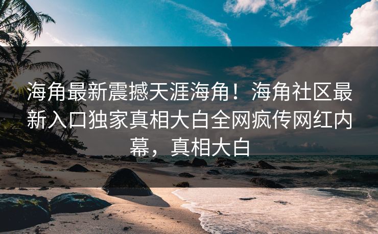 海角最新震撼天涯海角！海角社区最新入口独家真相大白全网疯传网红内幕，真相大白