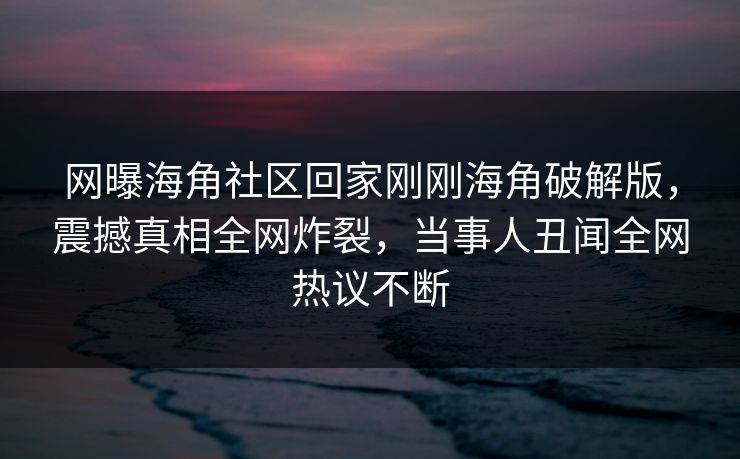 网曝海角社区回家刚刚海角破解版，震撼真相全网炸裂，当事人丑闻全网热议不断
