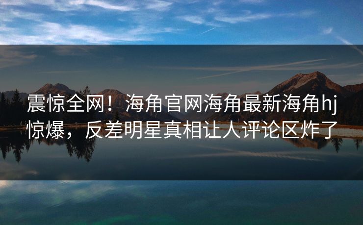 震惊全网！海角官网海角最新海角hj惊爆，反差明星真相让人评论区炸了