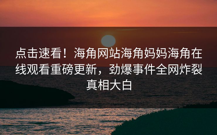 点击速看！海角网站海角妈妈海角在线观看重磅更新，劲爆事件全网炸裂真相大白