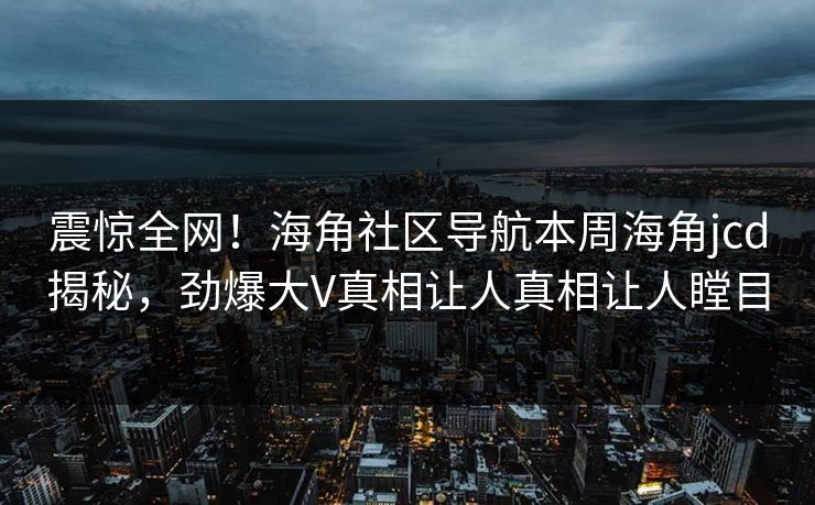 震惊全网！海角社区导航本周海角jcd揭秘，劲爆大V真相让人真相让人瞠目