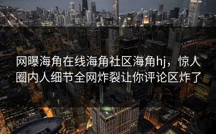 网曝海角在线海角社区海角hj，惊人圈内人细节全网炸裂让你评论区炸了