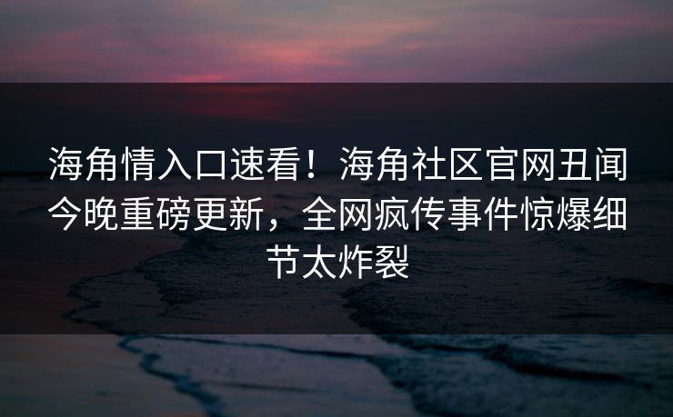 海角情入口速看！海角社区官网丑闻今晚重磅更新，全网疯传事件惊爆细节太炸裂