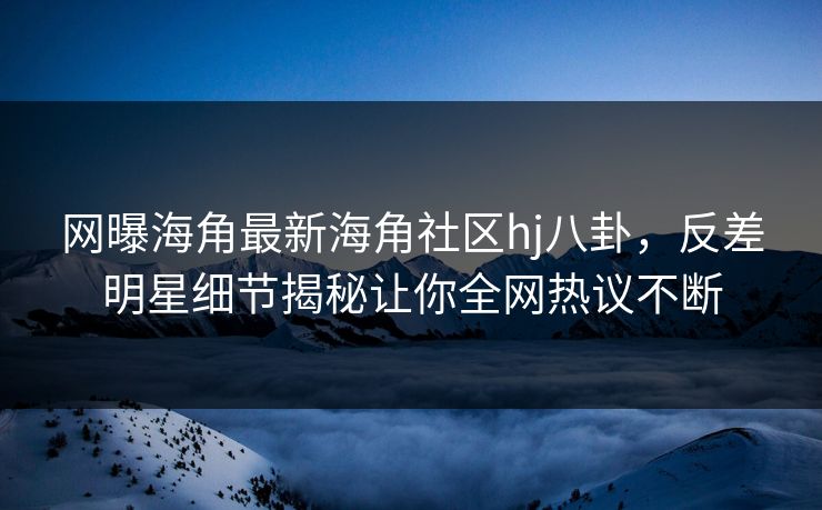 网曝海角最新海角社区hj八卦，反差明星细节揭秘让你全网热议不断