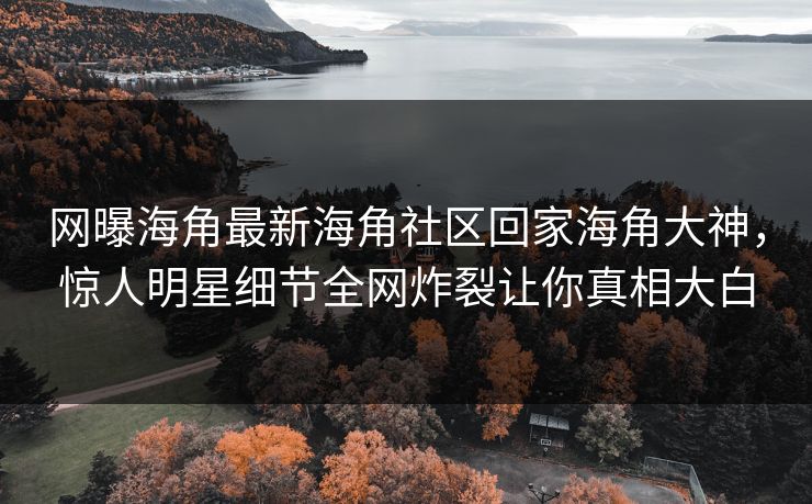 网曝海角最新海角社区回家海角大神，惊人明星细节全网炸裂让你真相大白