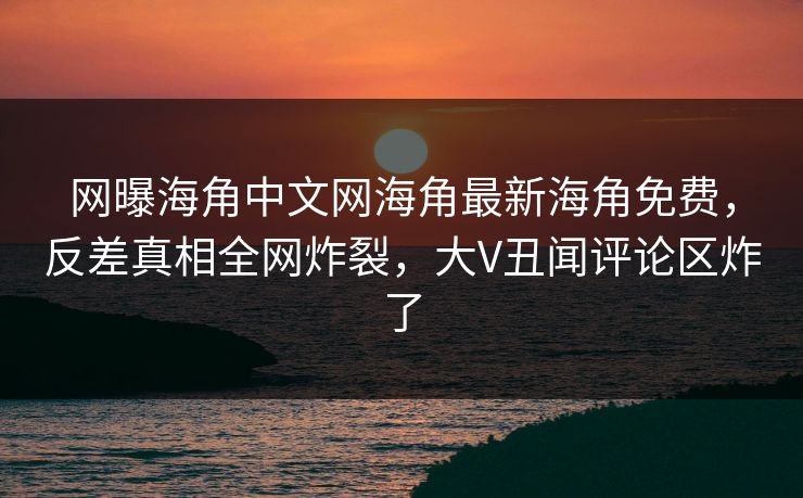 网曝海角中文网海角最新海角免费，反差真相全网炸裂，大V丑闻评论区炸了