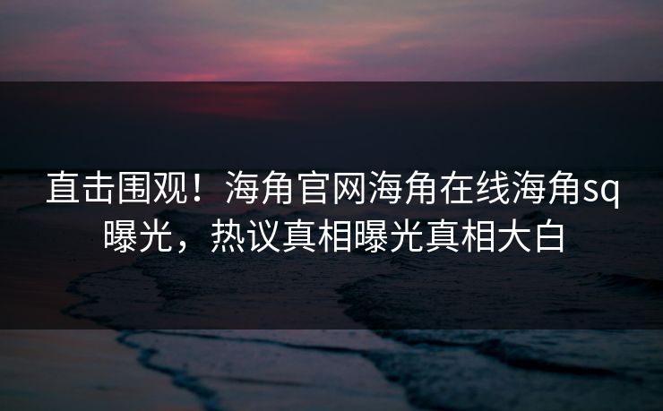 直击围观！海角官网海角在线海角sq曝光，热议真相曝光真相大白