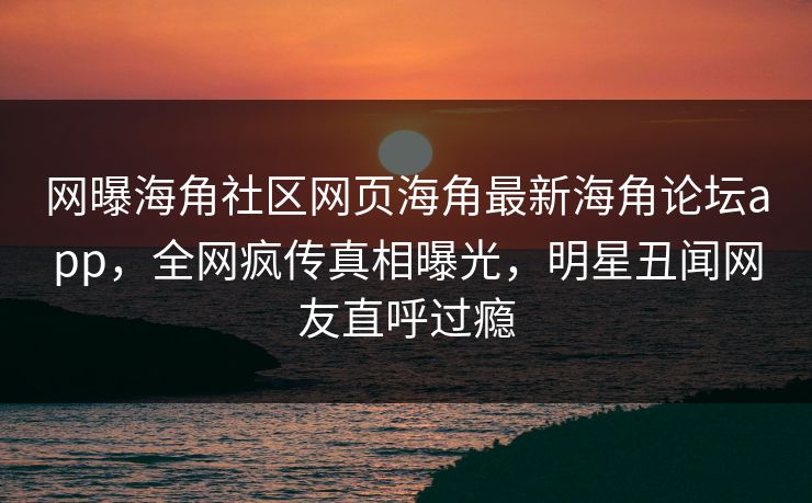 网曝海角社区网页海角最新海角论坛app，全网疯传真相曝光，明星丑闻网友直呼过瘾
