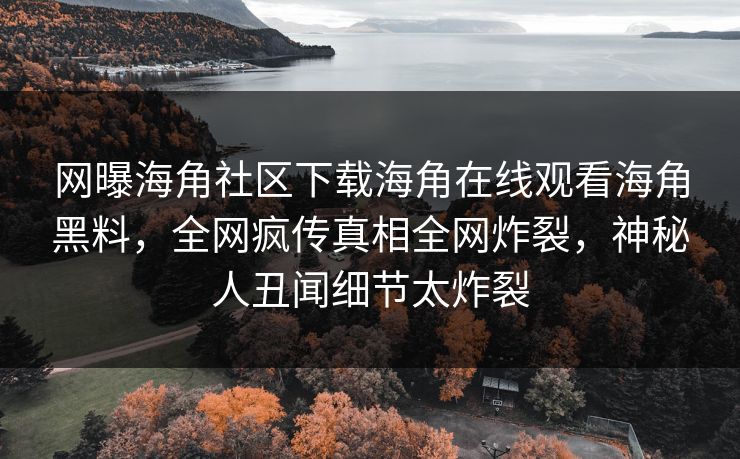 网曝海角社区下载海角在线观看海角黑料，全网疯传真相全网炸裂，神秘人丑闻细节太炸裂