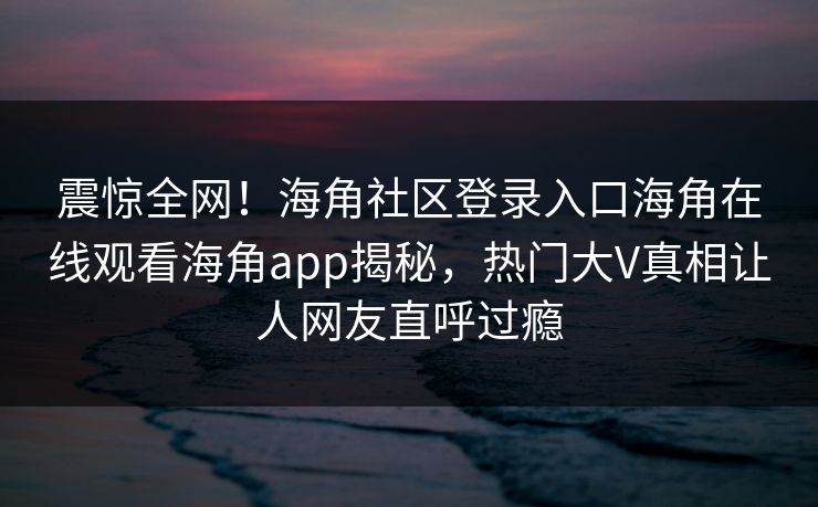 震惊全网！海角社区登录入口海角在线观看海角app揭秘，热门大V真相让人网友直呼过瘾