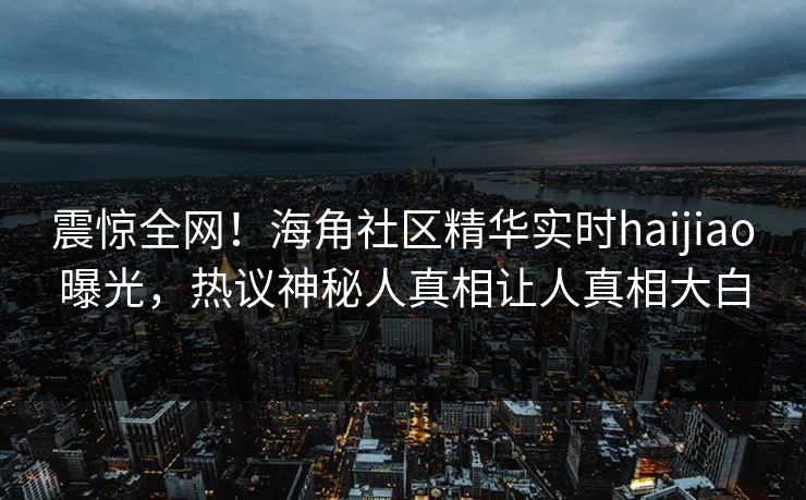 震惊全网！海角社区精华实时haijiao曝光，热议神秘人真相让人真相大白