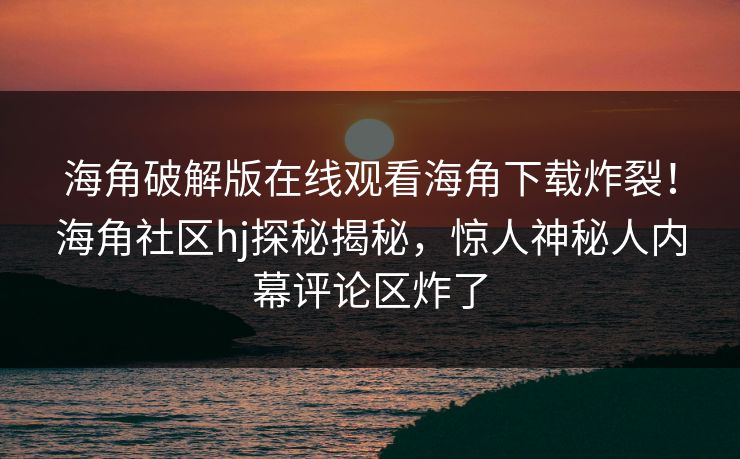 海角破解版在线观看海角下载炸裂！海角社区hj探秘揭秘，惊人神秘人内幕评论区炸了
