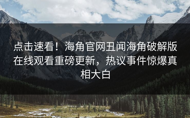 点击速看！海角官网丑闻海角破解版在线观看重磅更新，热议事件惊爆真相大白