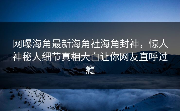 网曝海角最新海角社海角封神，惊人神秘人细节真相大白让你网友直呼过瘾