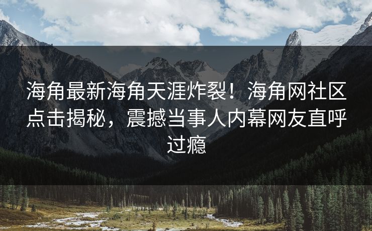 海角最新海角天涯炸裂！海角网社区点击揭秘，震撼当事人内幕网友直呼过瘾