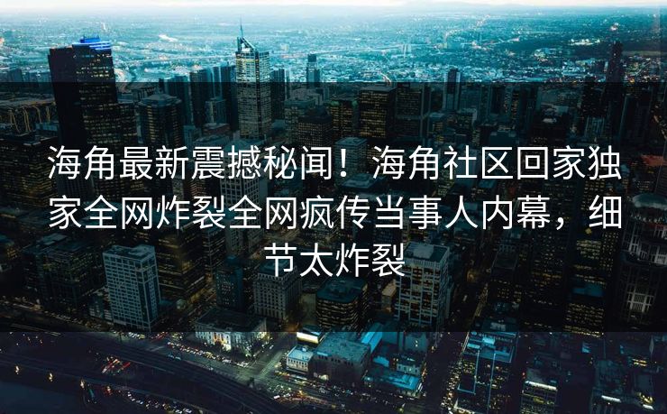 海角最新震撼秘闻！海角社区回家独家全网炸裂全网疯传当事人内幕，细节太炸裂