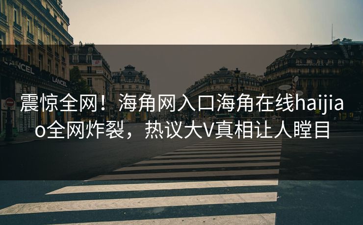 震惊全网！海角网入口海角在线haijiao全网炸裂，热议大V真相让人瞠目
