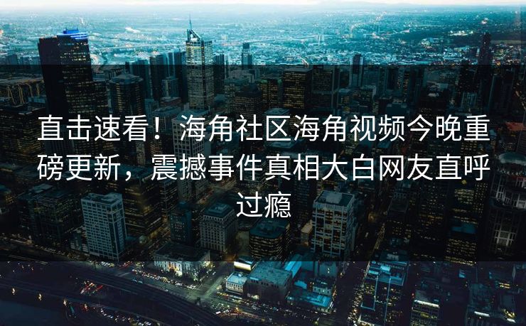 直击速看！海角社区海角视频今晚重磅更新，震撼事件真相大白网友直呼过瘾