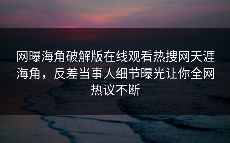 网曝海角破解版在线观看热搜网天涯海角，反差当事人细节曝光让你全网热议不断