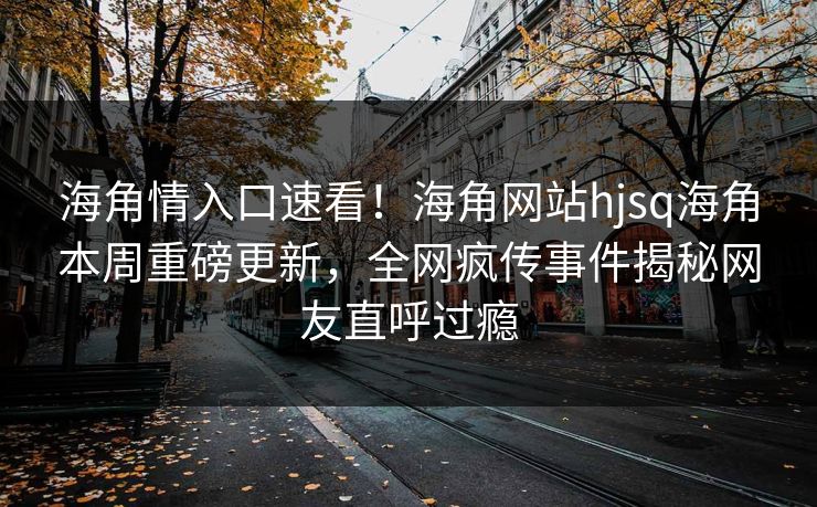 海角情入口速看！海角网站hjsq海角本周重磅更新，全网疯传事件揭秘网友直呼过瘾