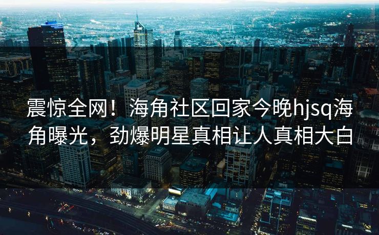 震惊全网！海角社区回家今晚hjsq海角曝光，劲爆明星真相让人真相大白