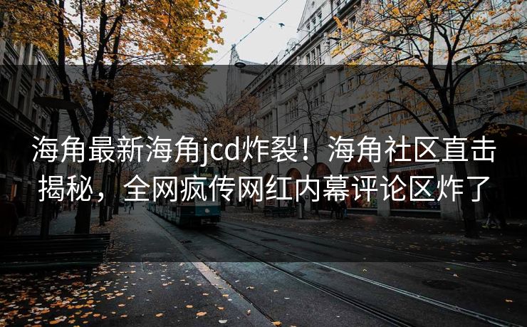 海角最新海角jcd炸裂！海角社区直击揭秘，全网疯传网红内幕评论区炸了