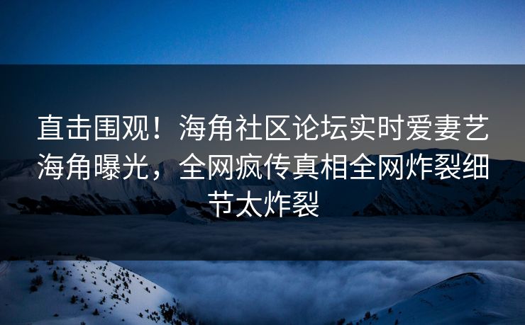 直击围观！海角社区论坛实时爱妻艺海角曝光，全网疯传真相全网炸裂细节太炸裂