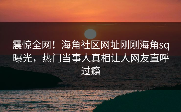 震惊全网！海角社区网址刚刚海角sq曝光，热门当事人真相让人网友直呼过瘾