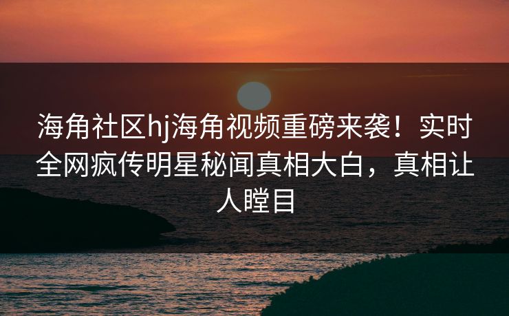 海角社区hj海角视频重磅来袭！实时全网疯传明星秘闻真相大白，真相让人瞠目