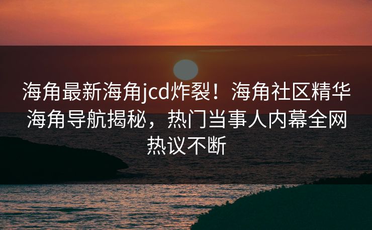 海角最新海角jcd炸裂！海角社区精华海角导航揭秘，热门当事人内幕全网热议不断
