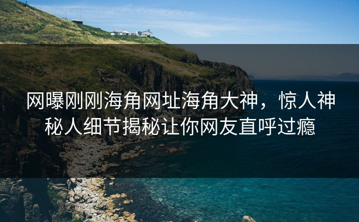 网曝刚刚海角网址海角大神，惊人神秘人细节揭秘让你网友直呼过瘾