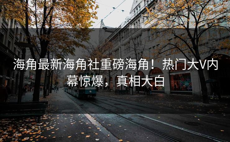 海角最新海角社重磅海角！热门大V内幕惊爆，真相大白