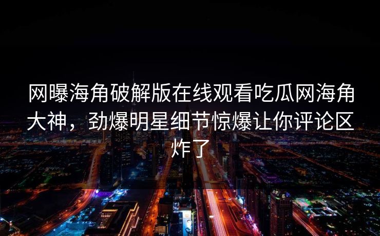 网曝海角破解版在线观看吃瓜网海角大神，劲爆明星细节惊爆让你评论区炸了