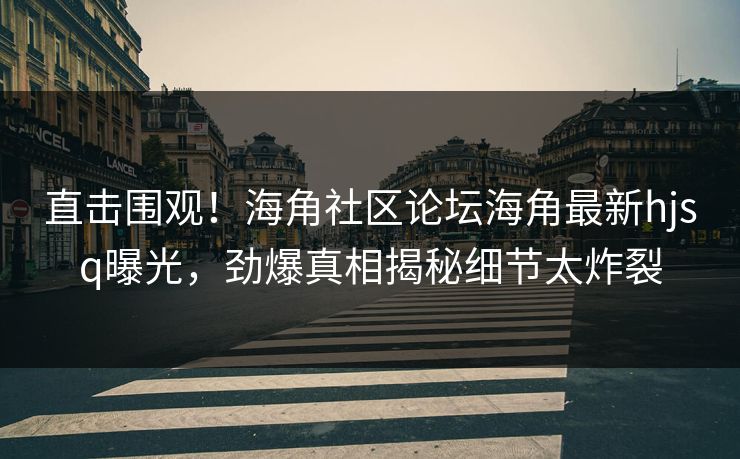 直击围观！海角社区论坛海角最新hjsq曝光，劲爆真相揭秘细节太炸裂