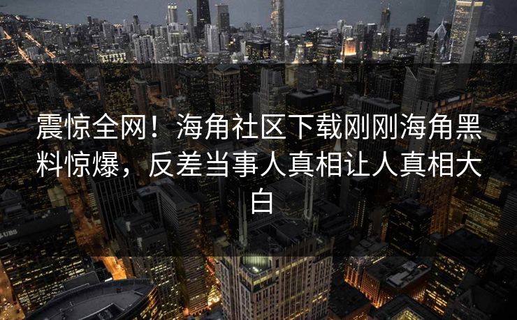 震惊全网！海角社区下载刚刚海角黑料惊爆，反差当事人真相让人真相大白