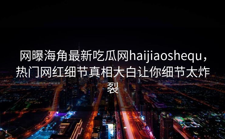 网曝海角最新吃瓜网haijiaoshequ，热门网红细节真相大白让你细节太炸裂
