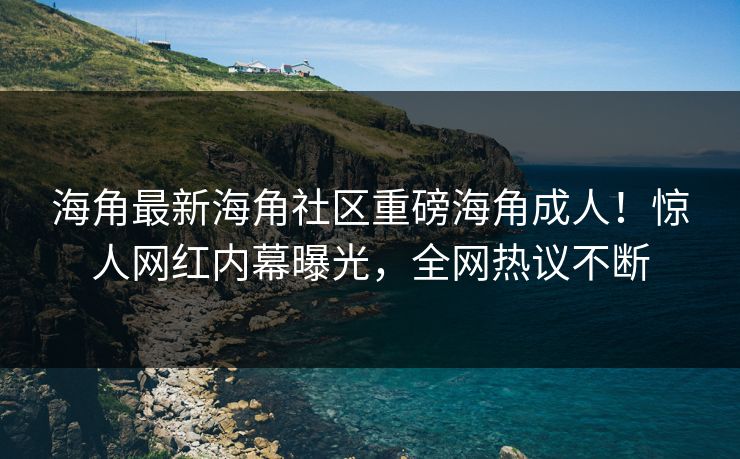 海角最新海角社区重磅海角成人！惊人网红内幕曝光，全网热议不断