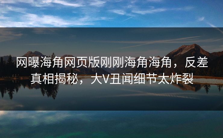网曝海角网页版刚刚海角海角，反差真相揭秘，大V丑闻细节太炸裂