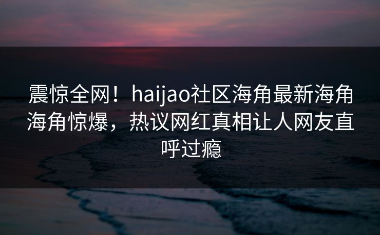 震惊全网！haijao社区海角最新海角海角惊爆，热议网红真相让人网友直呼过瘾