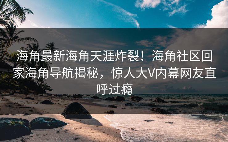 海角最新海角天涯炸裂！海角社区回家海角导航揭秘，惊人大V内幕网友直呼过瘾