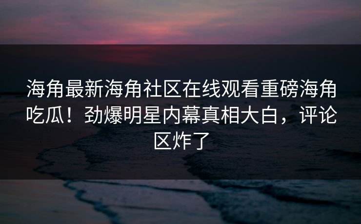 海角最新海角社区在线观看重磅海角吃瓜！劲爆明星内幕真相大白，评论区炸了