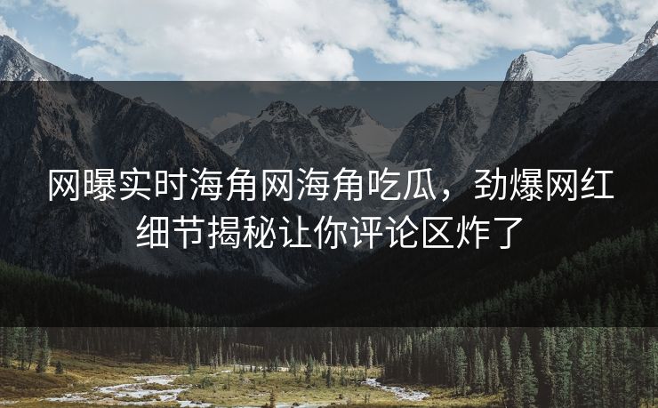 网曝实时海角网海角吃瓜，劲爆网红细节揭秘让你评论区炸了