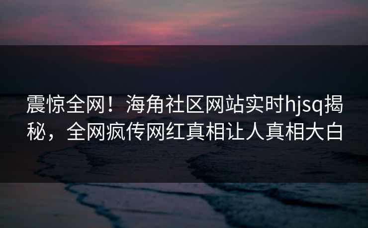 震惊全网！海角社区网站实时hjsq揭秘，全网疯传网红真相让人真相大白