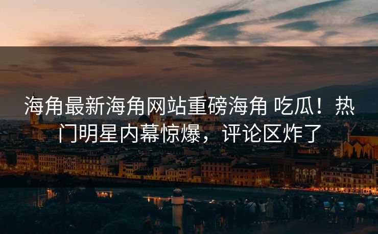 海角最新海角网站重磅海角 吃瓜！热门明星内幕惊爆，评论区炸了